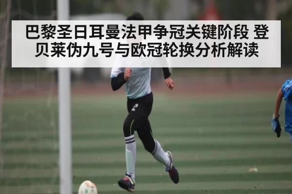 巴黎圣日耳曼法甲争冠关键阶段 登贝莱伪九号与欧冠轮换分析解读