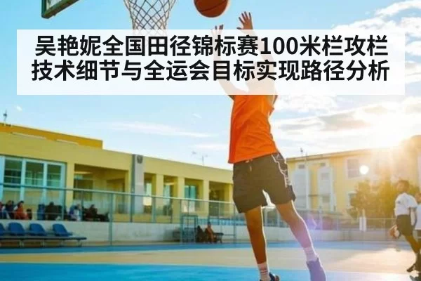 吴艳妮全国田径锦标赛100米栏攻栏技术细节与全运会目标实现路径分析